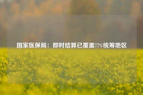 国家医保局：即时结算已覆盖77%统筹地区  第1张