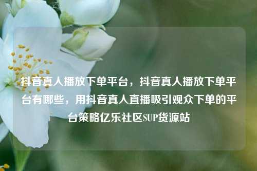 抖音真人播放下单平台，抖音真人播放下单平台有哪些	，用抖音真人直播吸引观众下单的平台策略亿乐社区SUP货源站  第1张