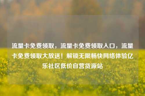 流量卡免费领取，流量卡免费领取入口，流量卡免费领取大放送！解锁无限畅快网络体验亿乐社区低价自营货源站  第1张