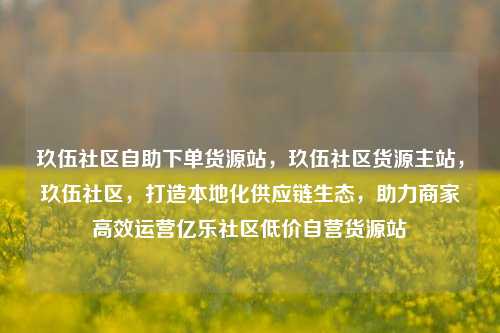 玖伍社区自助下单货源站，玖伍社区货源主站，玖伍社区	，打造本地化供应链生态，助力商家高效运营亿乐社区低价自营货源站  第1张
