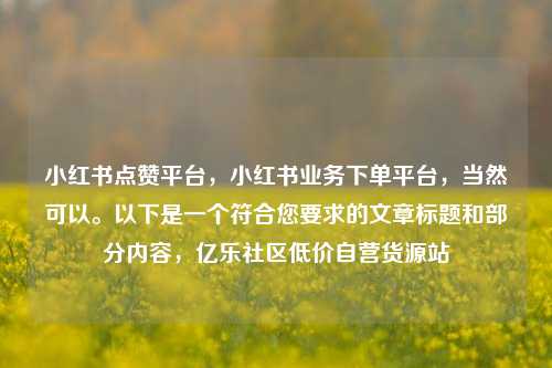 小红书点赞平台，小红书业务下单平台，当然可以。以下是一个符合您要求的文章标题和部分内容	，亿乐社区低价自营货源站  第1张