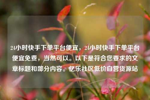 24小时快手下单平台便宜，24小时快手下单平台便宜免费，当然可以。以下是符合您要求的文章标题和部分内容。亿乐社区低价自营货源站  第1张