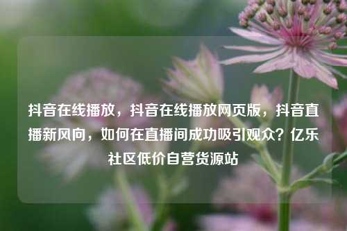 抖音在线播放，抖音在线播放网页版，抖音直播新风向	，如何在直播间成功吸引观众？亿乐社区低价自营货源站  第1张