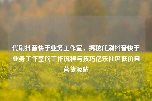 代刷抖音快手业务工作室，揭秘代刷抖音快手业务工作室的工作流程与技巧亿乐社区低价自营货源站  第1张