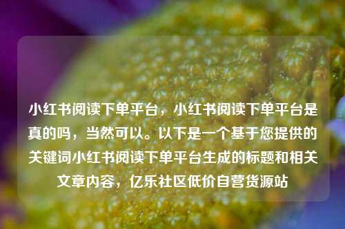 小红书阅读下单平台，小红书阅读下单平台是真的吗，当然可以。以下是一个基于您提供的关键词小红书阅读下单平台生成的标题和相关文章内容，亿乐社区低价自营货源站  第1张