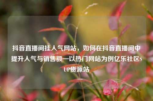 抖音直播间挂人气网站，如何在抖音直播间中提升人气与销售额—以热门网站为例亿乐社区SUP货源站  第1张